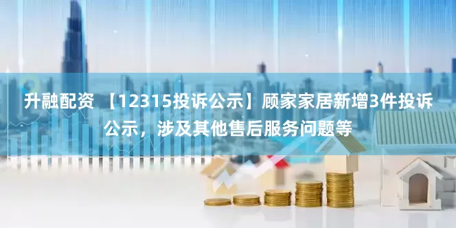 升融配资 【12315投诉公示】顾家家居新增3件投诉公示，涉及其他售后服务问题等