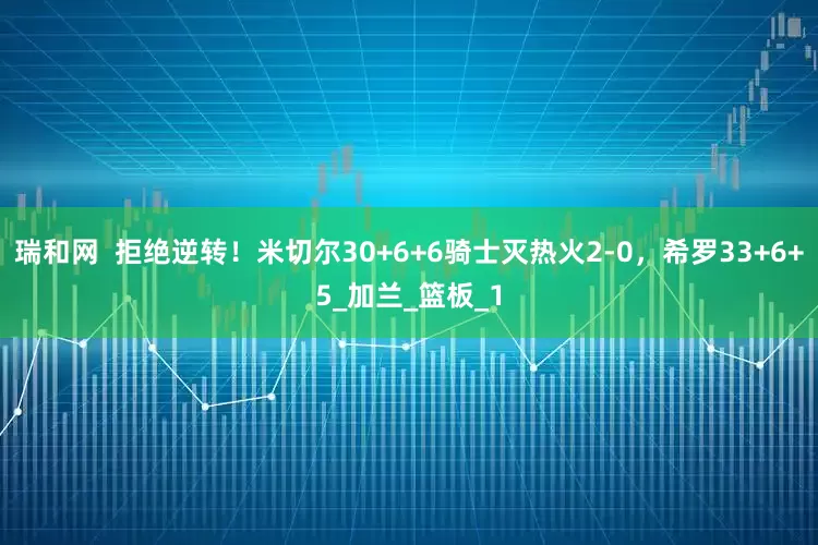 瑞和网  拒绝逆转！米切尔30+6+6骑士灭热火2-0，希罗33+6+5_加兰_篮板_1