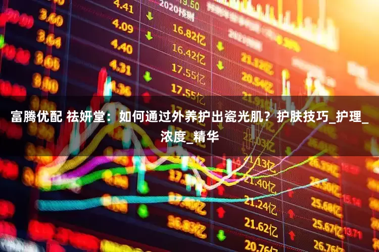 富腾优配 祛妍堂：如何通过外养护出瓷光肌？护肤技巧_护理_浓度_精华