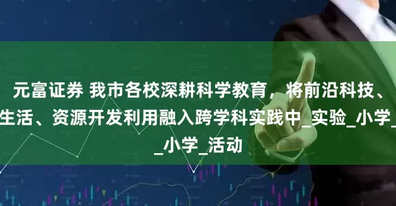 元富证券 我市各校深耕科学教育，将前沿科技、智慧生活、资源开发利用融入跨学科实践中_实验_小学_活动