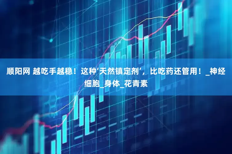 顺阳网 越吃手越稳！这种‘天然镇定剂’，比吃药还管用！_神经细胞_身体_花青素
