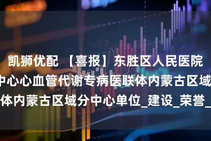 凯狮优配 【喜报】东胜区人民医院荣获国家心血管中心心血管代谢专病医联体内蒙古区域分中心单位_建设_荣誉_医疗
