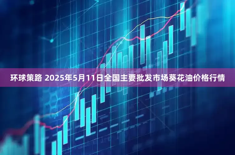 环球策路 2025年5月11日全国主要批发市场葵花油价格行情