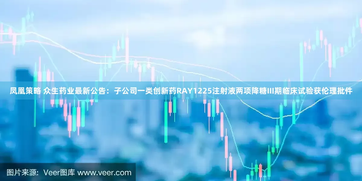 凤凰策略 众生药业最新公告：子公司一类创新药RAY1225注射液两项降糖III期临床试验获伦理批件