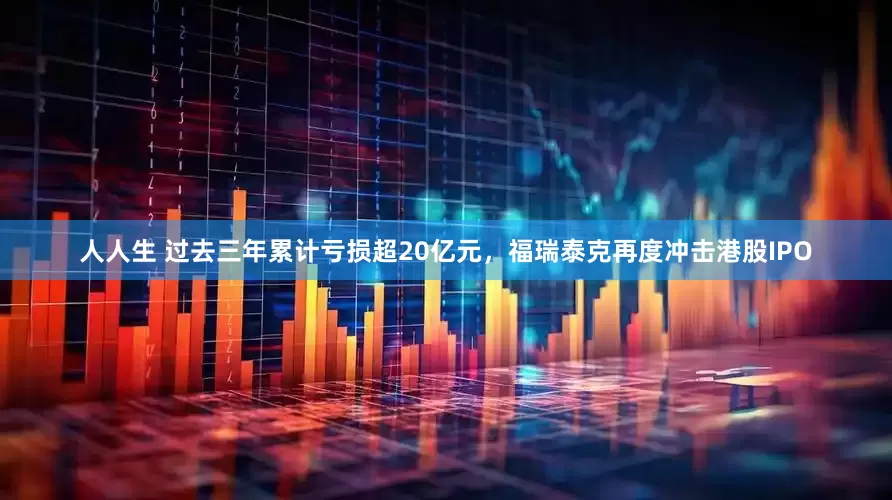 人人生 过去三年累计亏损超20亿元，福瑞泰克再度冲击港股IPO