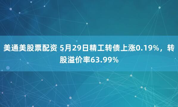 美通美股票配资 5月29日精工转债上涨0.19%，转股溢价率63.99%