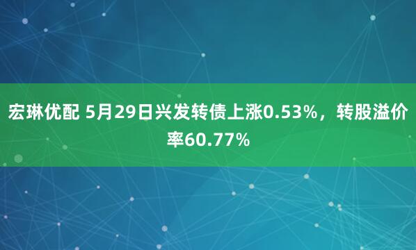 宏琳优配 5月29日兴发转债上涨0.53%，转股溢价率60.77%