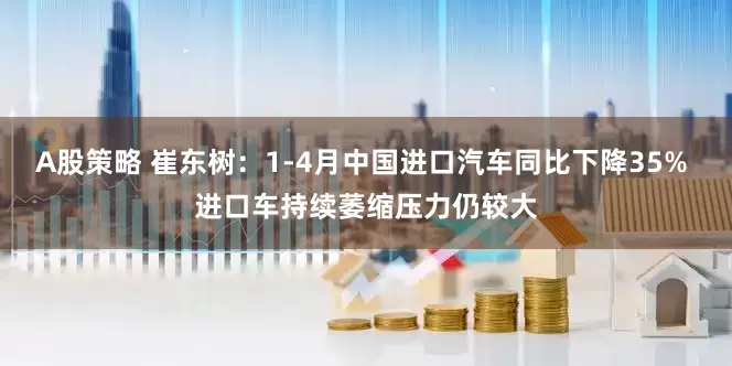A股策略 崔东树：1-4月中国进口汽车同比下降35% 进口车持续萎缩压力仍较大