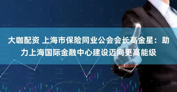 大咖配资 上海市保险同业公会会长高金星：助力上海国际金融中心建设迈向更高能级