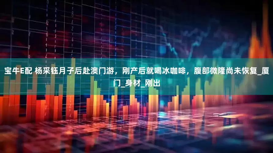 宝牛E配 杨采钰月子后赴澳门游，刚产后就喝冰咖啡，腹部微隆尚未恢复_厦门_身材_刚出