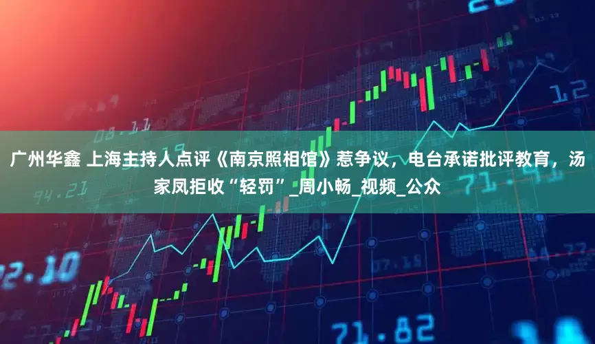 广州华鑫 上海主持人点评《南京照相馆》惹争议，电台承诺批评教育，汤家凤拒收“轻罚”_周小畅_视频_公众