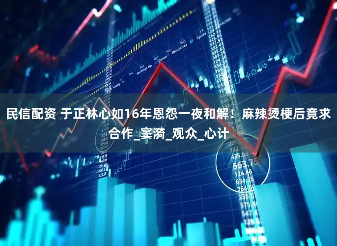 民信配资 于正林心如16年恩怨一夜和解！麻辣烫梗后竟求合作_窦漪_观众_心计