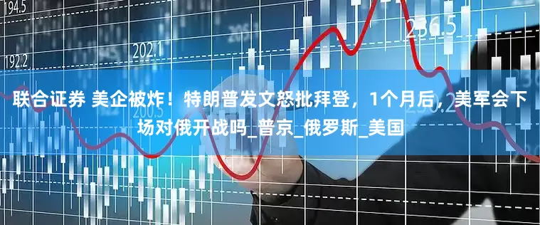 联合证券 美企被炸！特朗普发文怒批拜登，1个月后，美军会下场对俄开战吗_普京_俄罗斯_美国
