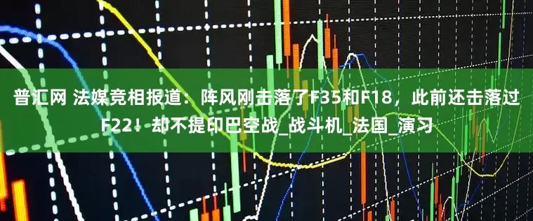 普汇网 法媒竞相报道：阵风刚击落了F35和F18，此前还击落过F22！却不提印巴空战_战斗机_法国_演习