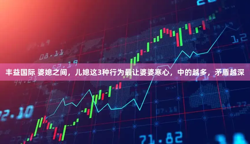 丰益国际 婆媳之间，儿媳这3种行为最让婆婆寒心，中的越多，矛盾越深
