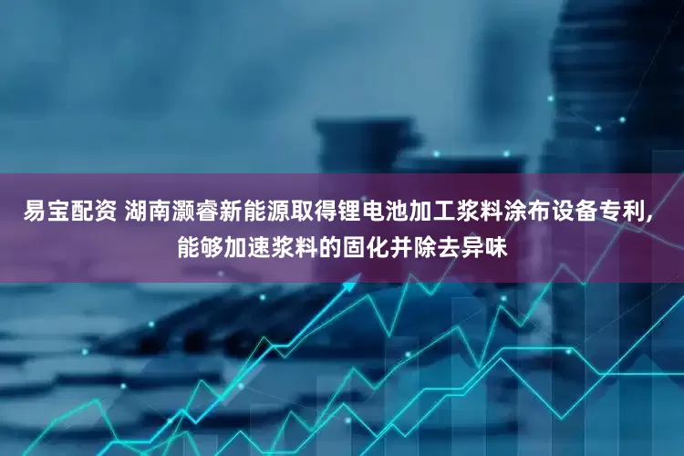 易宝配资 湖南灏睿新能源取得锂电池加工浆料涂布设备专利, 能够加速浆料的固化并除去异味