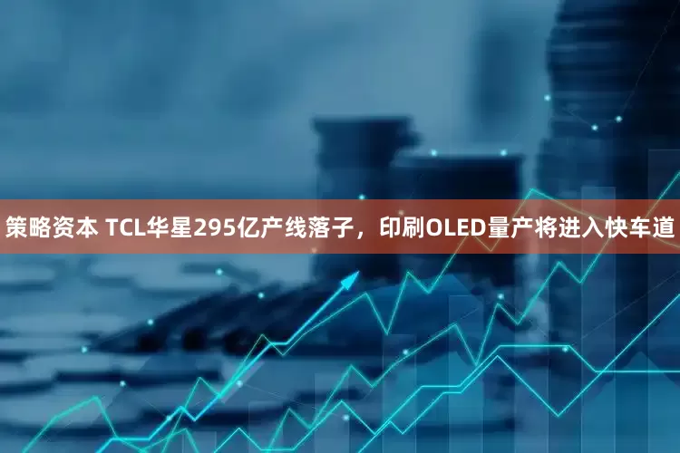 策略资本 TCL华星295亿产线落子，印刷OLED量产将进入快车道