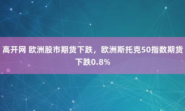 高开网 欧洲股市期货下跌，欧洲斯托克50指数期货下跌0.8%