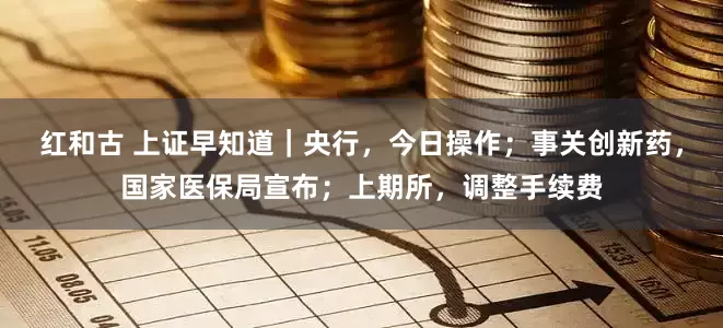 红和古 上证早知道｜央行，今日操作；事关创新药，国家医保局宣布；上期所，调整手续费