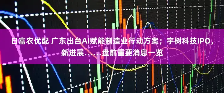 日富农优配 广东出台AI赋能制造业行动方案；宇树科技IPO，新进展……盘前重要消息一览