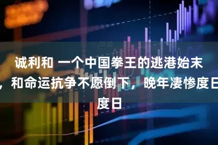 诚利和 一个中国拳王的逃港始末，和命运抗争不愿倒下，晚年凄惨度日